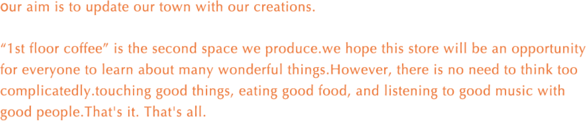 Our aim is to update our town with our creations. '1st floor coffee' is the second space we produce. we hope this store will be an opportunity for everyone to learn about many wonderful things. However, there is no need to think too complicatedly. touching good things, eating good food, and listening to good music with good people. That's it. That's all.